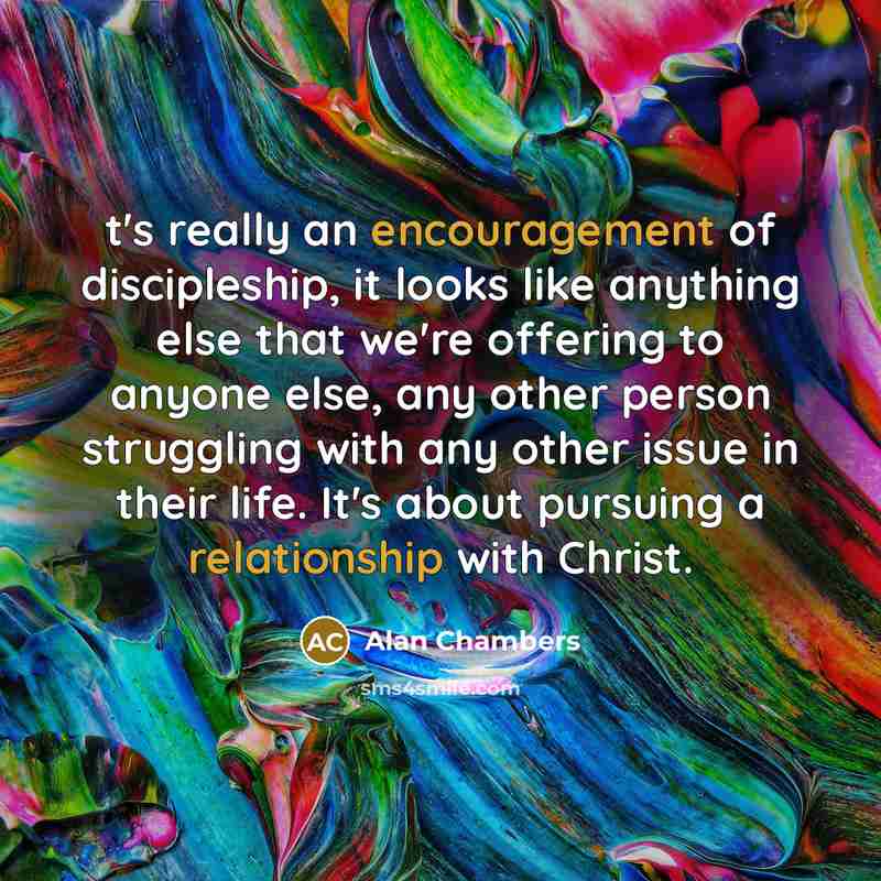 “t's really an encouragement of discipleship, it looks like anything else that we're offering to anyone else, any other person struggling with any other issue in their life. It's about pursuing a relationship with Christ.” quote by Alan Chambers