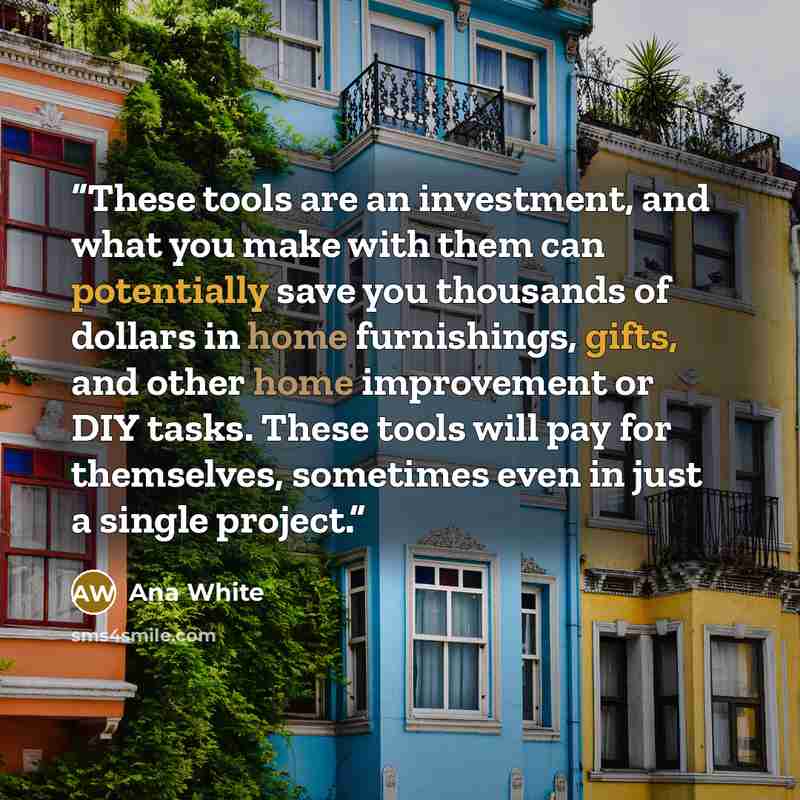 “These tools are an investment, and what you make with them can potentially save you thousands of dollars in home furnishings, gifts, and other home improvement or DIY tasks. These tools will pay for themselves, sometimes even in just a single project.” quote by Ana White