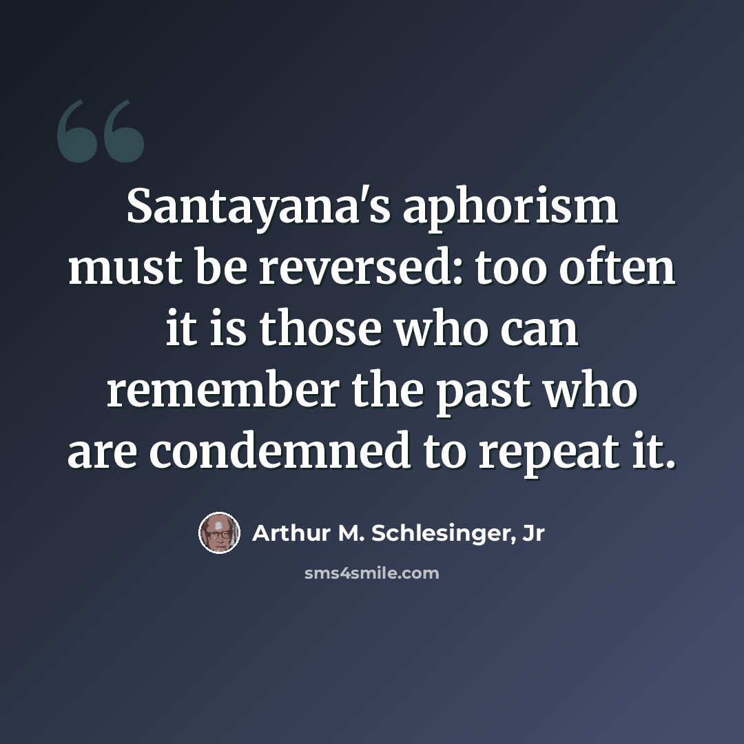“Santayana's aphorism must be reversed: too often it is those who can remember the past who are condemned to repeat it.” quote by Arthur M. Schlesinger, Jr