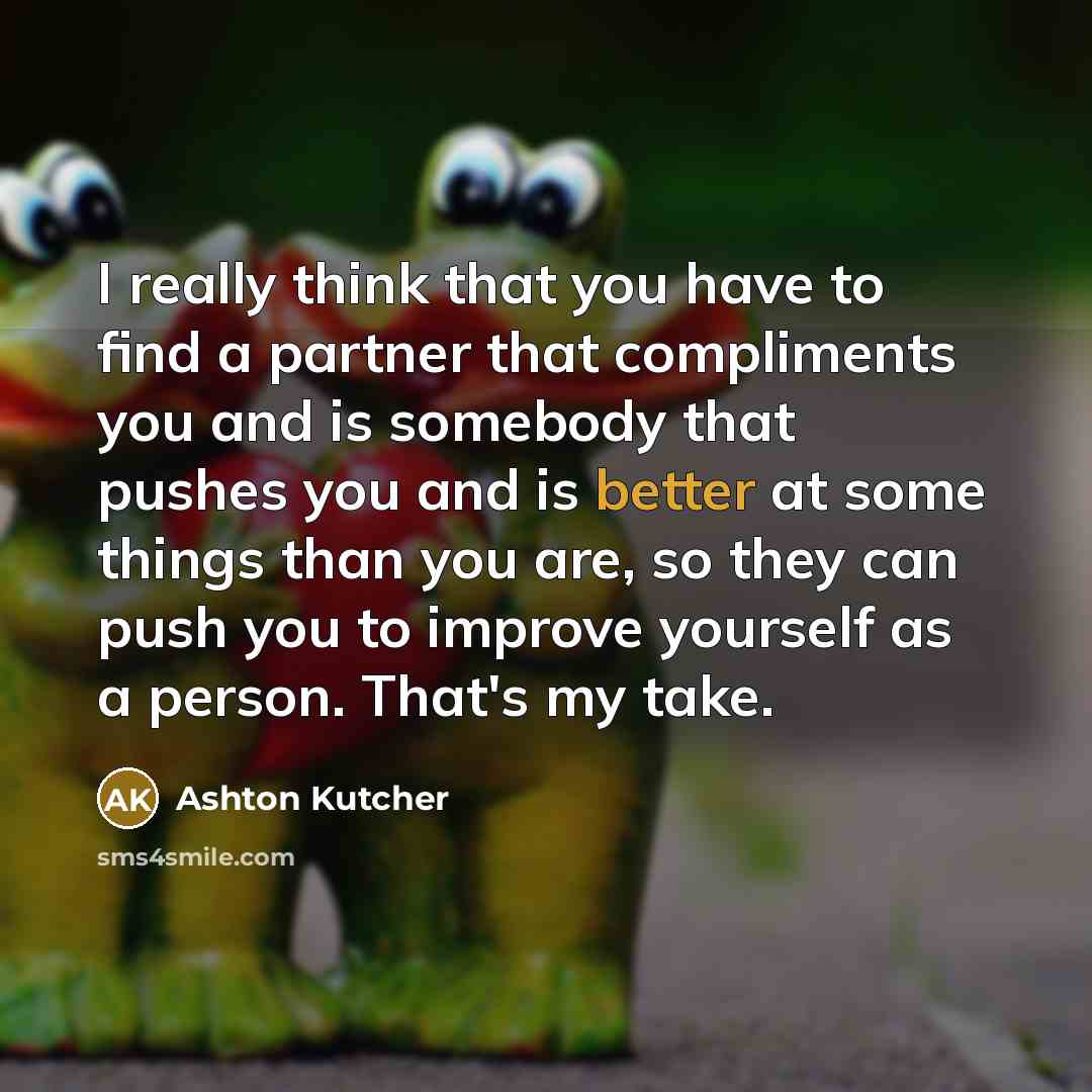 “I really think that you have to find a partner that compliments you and is somebody that pushes you and is better at some things than you are, so they can push you to improve yourself as a person. That's my take.” quote by Ashton Kutcher