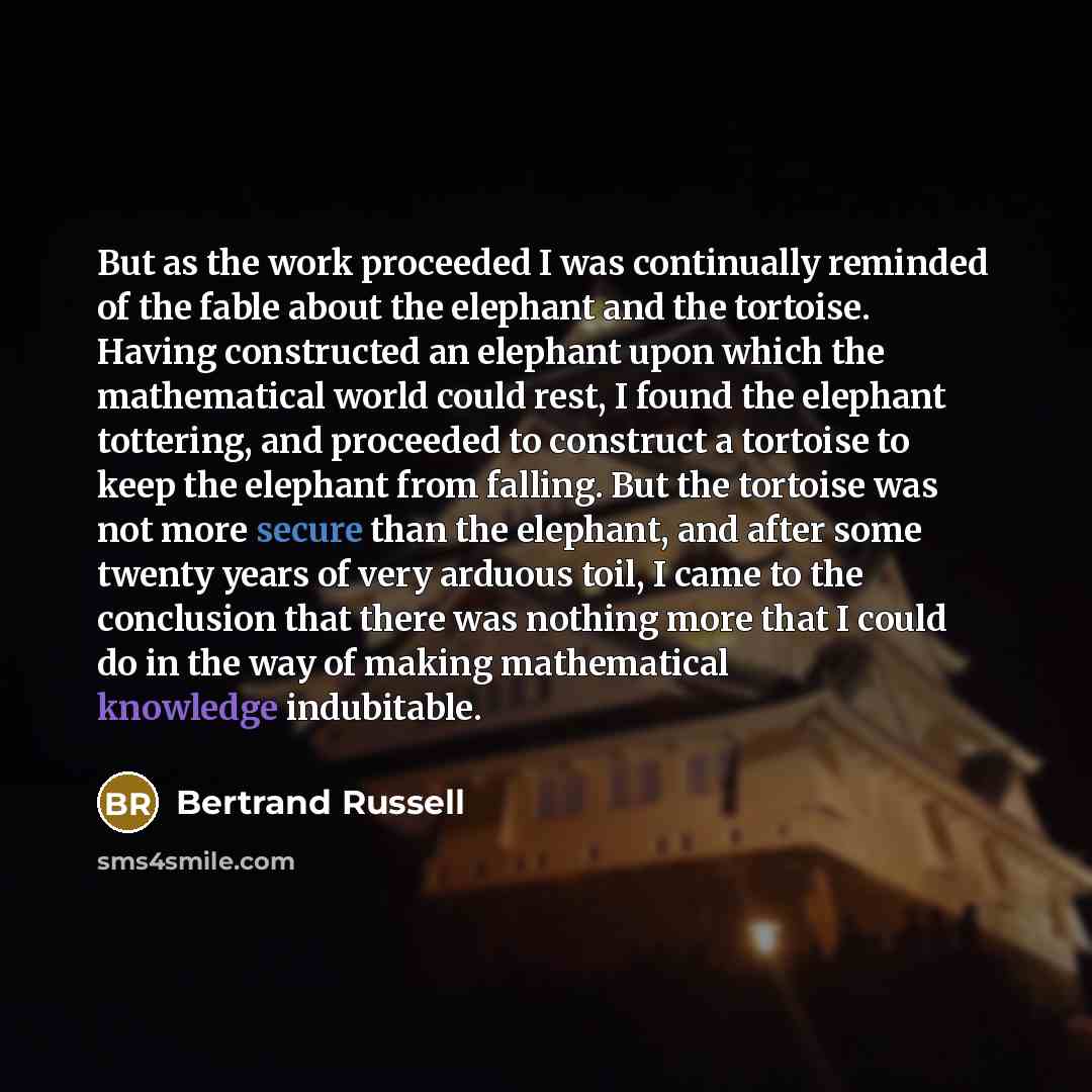 “But as the work proceeded I was continually reminded of the fable about the elephant and the tortoise. Having constructed an elephant upon which the mathematical world could rest, I found the elephant tottering, and proceeded to construct a tortoise to keep the elephant from falling. But the…” quote by Bertrand Russell