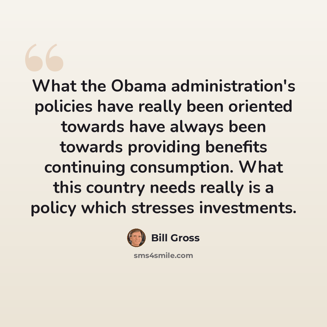 “What the Obama administration's policies have really been oriented towards have always been towards providing benefits continuing consumption. What this country needs really is a policy which stresses investments.” quote by Bill Gross
