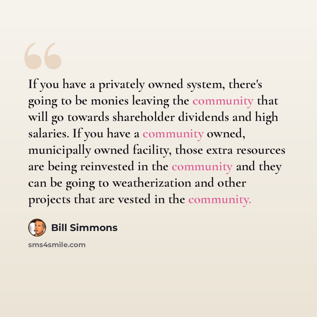 “If you have a privately owned system, there's going to be monies leaving the community that will go towards shareholder dividends and high salaries. If you have a community owned, municipally owned facility, those extra resources are being reinvested in the community and they can be going to…” quote by Bill Simmons