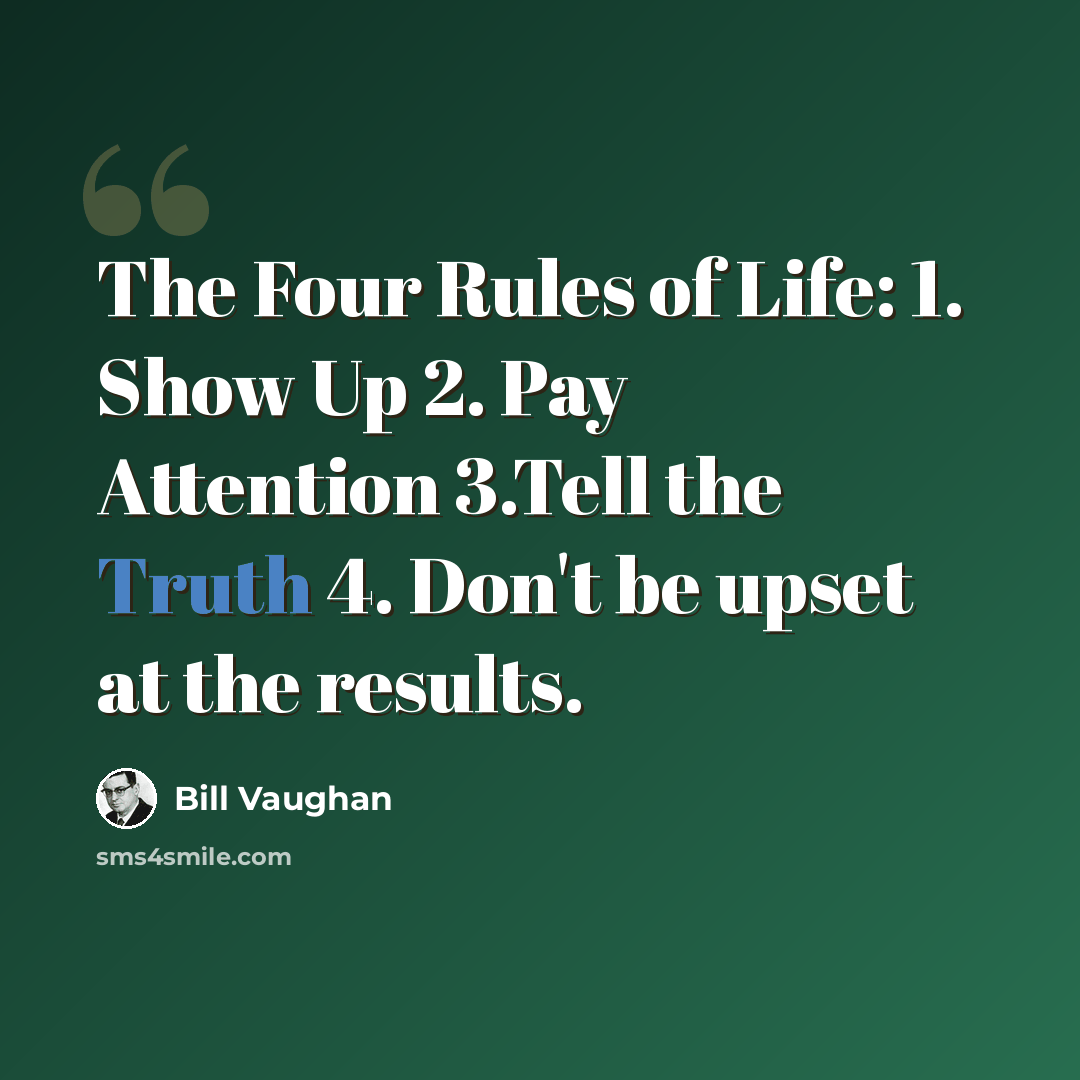 “The Four Rules of Life: 1. Show Up 2. Pay Attention 3.Tell the Truth 4. Don't be upset at the results.” quote by Bill Vaughan