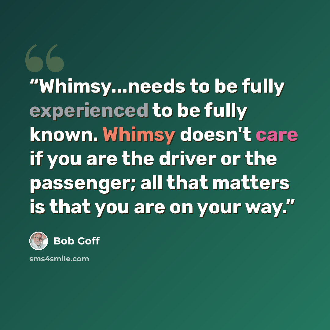 “Whimsy...needs to be fully experienced to be fully known. Whimsy doesn't care if you are the driver or the passenger; all that matters is that you are on your way.” quote by Bob Goff