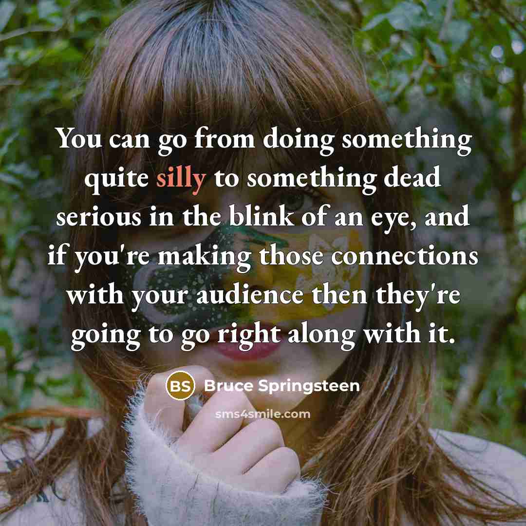 “You can go from doing something quite silly to something dead serious in the blink of an eye, and if you're making those connections with your audience then they're going to go right along with it.” quote by Bruce Springsteen