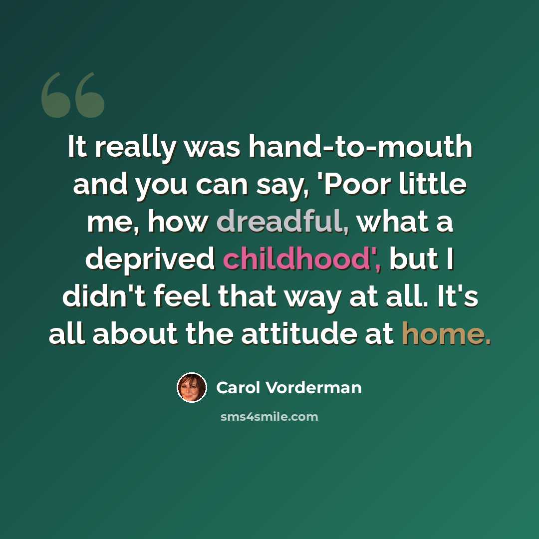 “It really was hand-to-mouth and you can say, 'Poor little me, how dreadful, what a deprived childhood', but I didn't feel that way at all. It's all about the attitude at home.” quote by Carol Vorderman