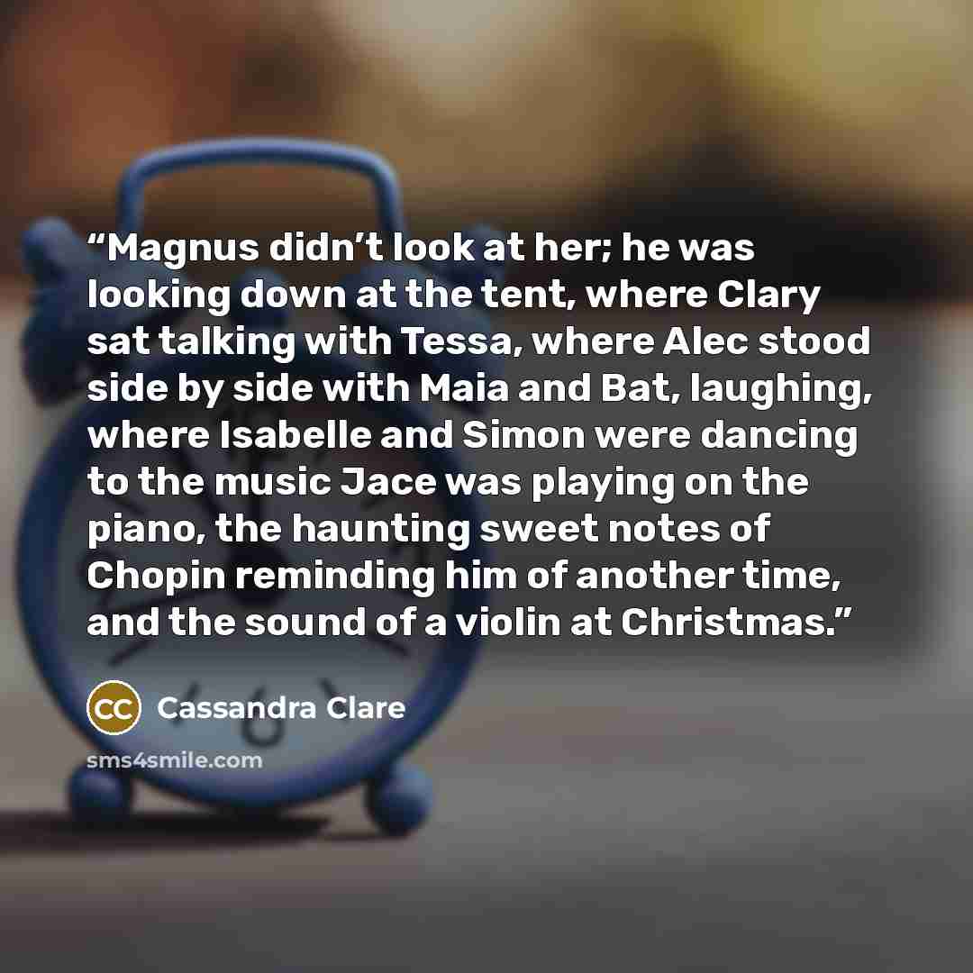 “Magnus didn’t look at her; he was looking down at the tent, where Clary sat talking with Tessa, where Alec stood side by side with Maia and Bat, laughing, where Isabelle and Simon were dancing to the music Jace was playing on the piano, the haunting sweet notes of Chopin reminding him of another…” quote by Cassandra Clare