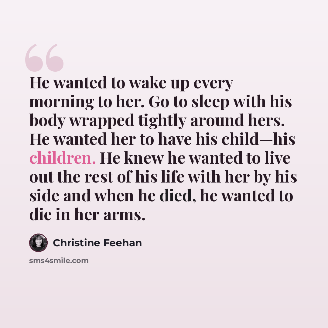 “He wanted to wake up every morning to her. Go to sleep with his body wrapped tightly around hers. He wanted her to have his child—his children. He knew he wanted to live out the rest of his life with her by his side and when he died, he wanted to die in her arms.” quote by Christine Feehan