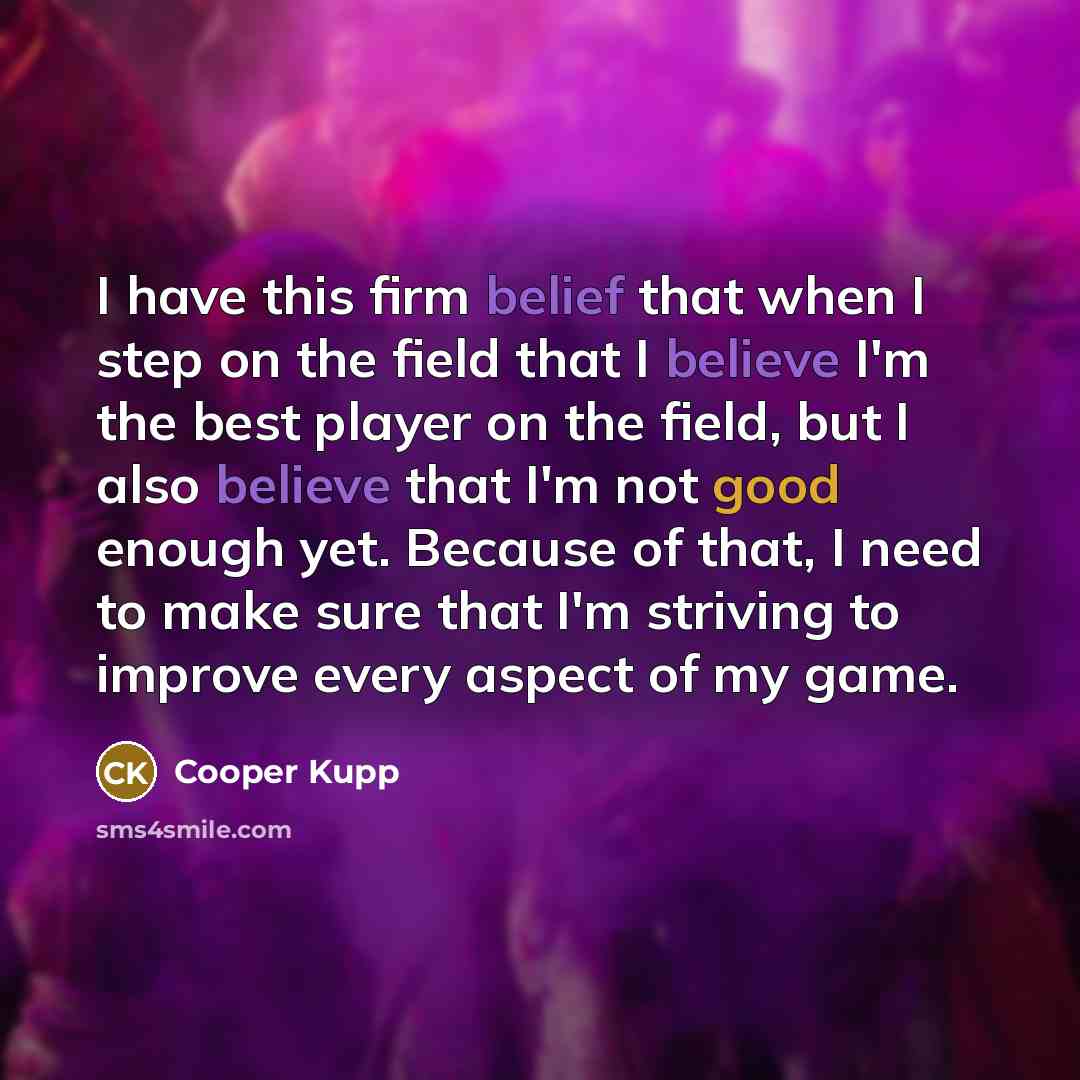 “I have this firm belief that when I step on the field that I believe I'm the best player on the field, but I also believe that I'm not good enough yet. Because of that, I need to make sure that I'm striving to improve every aspect of my game.” quote by Cooper Kupp