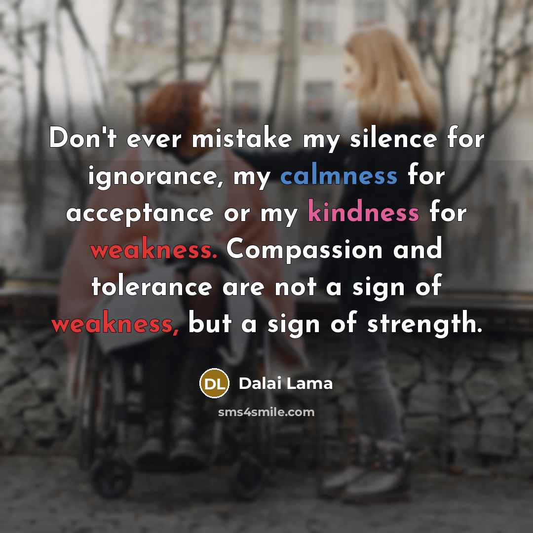 “Don't ever mistake my silence for ignorance, my calmness for acceptance or my kindness for weakness. Compassion and tolerance are not a sign of weakness, but a sign of strength.” quote by Dalai Lama