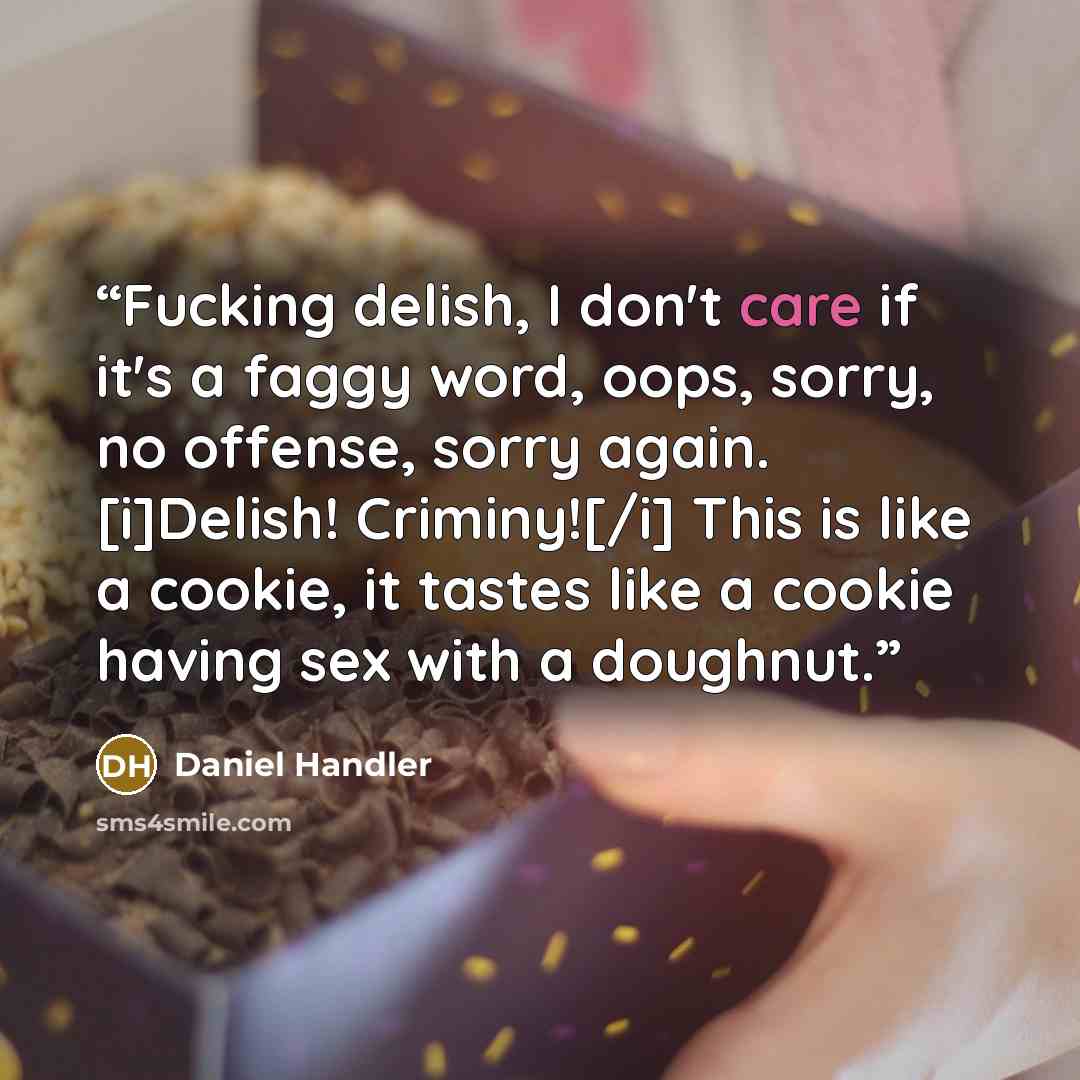 “Fucking delish, I don't care if it's a faggy word, oops, sorry, no offense, sorry again. [i]Delish! Criminy![/i] This is like a cookie, it tastes like a cookie having sex with a doughnut.” quote by Daniel Handler