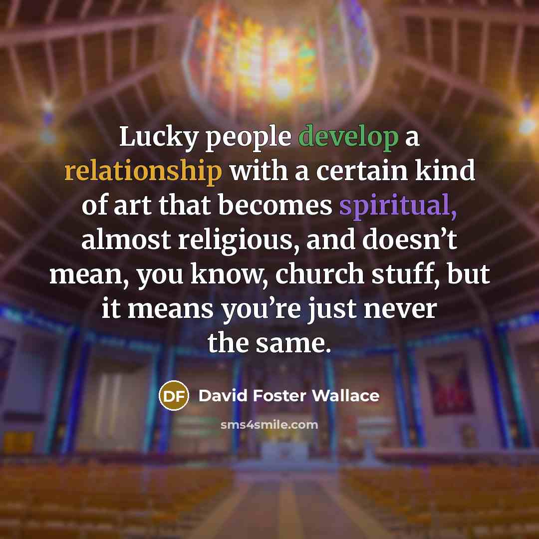 “Lucky people develop a relationship with a certain kind of art that becomes spiritual, almost religious, and doesn’t mean, you know, church stuff, but it means you’re just never the same.” quote by David Foster Wallace