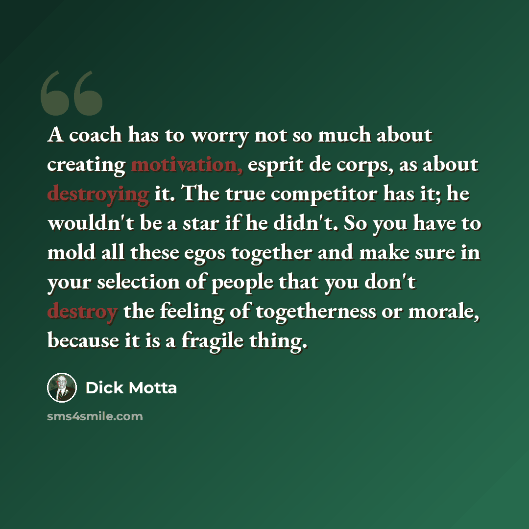 “A coach has to worry not so much about creating motivation, esprit de corps, as about destroying it. The true competitor has it; he wouldn't be a star if he didn't. So you have to mold all these egos together and make sure in your selection of people that you don't destroy the feeling of…” quote by Dick Motta