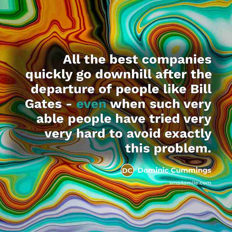 “All the best companies quickly go downhill after the departure of people like Bill Gates - even when such very able people have tried very very hard to avoid exactly this problem.” quote by Dominic Cummings