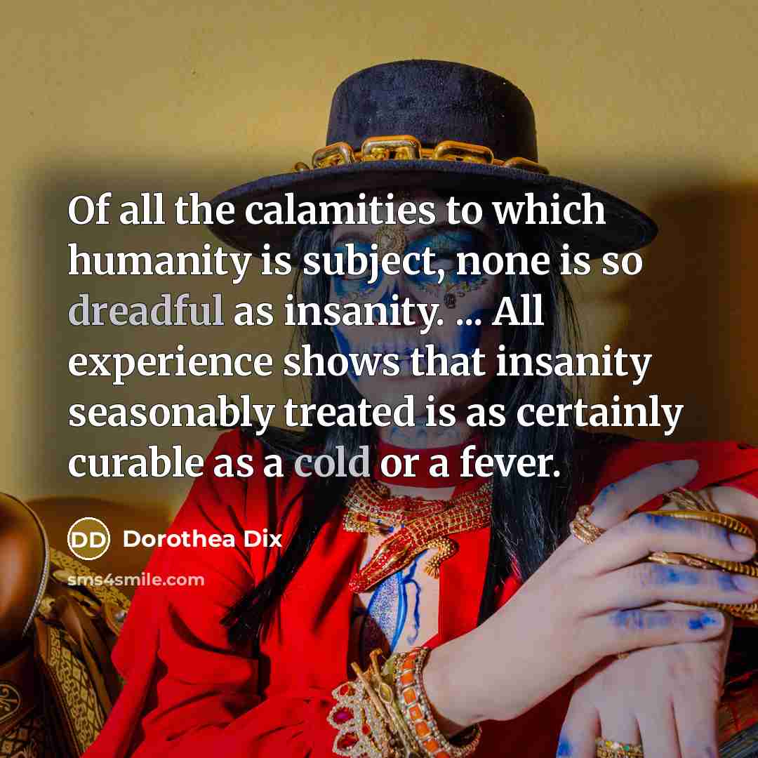 “Of all the calamities to which humanity is subject, none is so dreadful as insanity. ... All experience shows that insanity seasonably treated is as certainly curable as a cold or a fever.” quote by Dorothea Dix