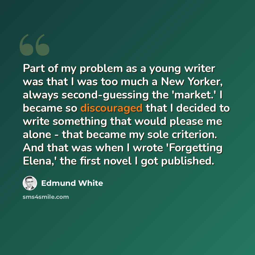 “Part of my problem as a young writer was that I was too much a New Yorker, always second-guessing the 'market.' I became so discouraged that I decided to write something that would please me alone - that became my sole criterion. And that was when I wrote 'Forgetting Elena,' the first novel I got…” quote by Edmund White