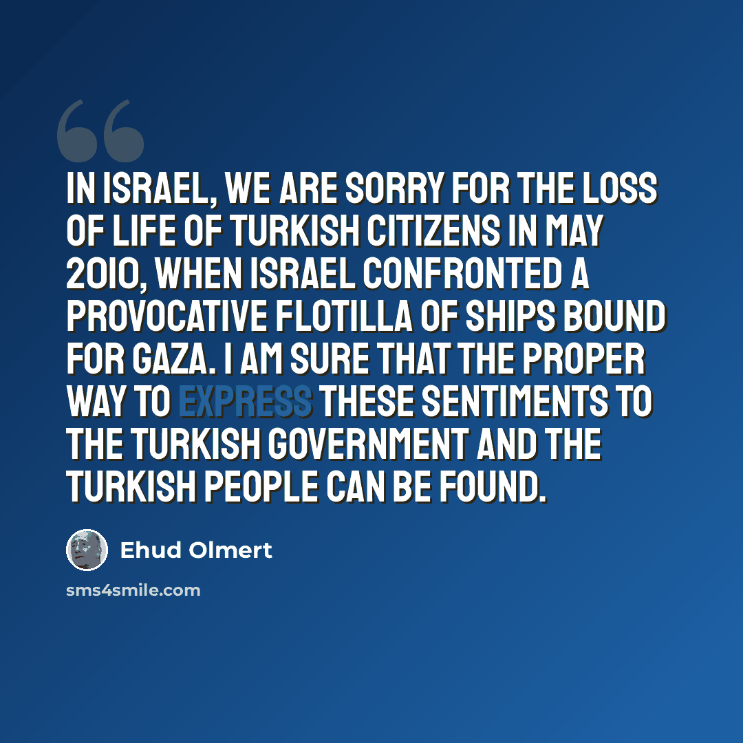 “In Israel, we are sorry for the loss of life of Turkish citizens in May 2010, when Israel confronted a provocative flotilla of ships bound for Gaza. I am sure that the proper way to express these sentiments to the Turkish government and the Turkish people can be found.” quote by Ehud Olmert