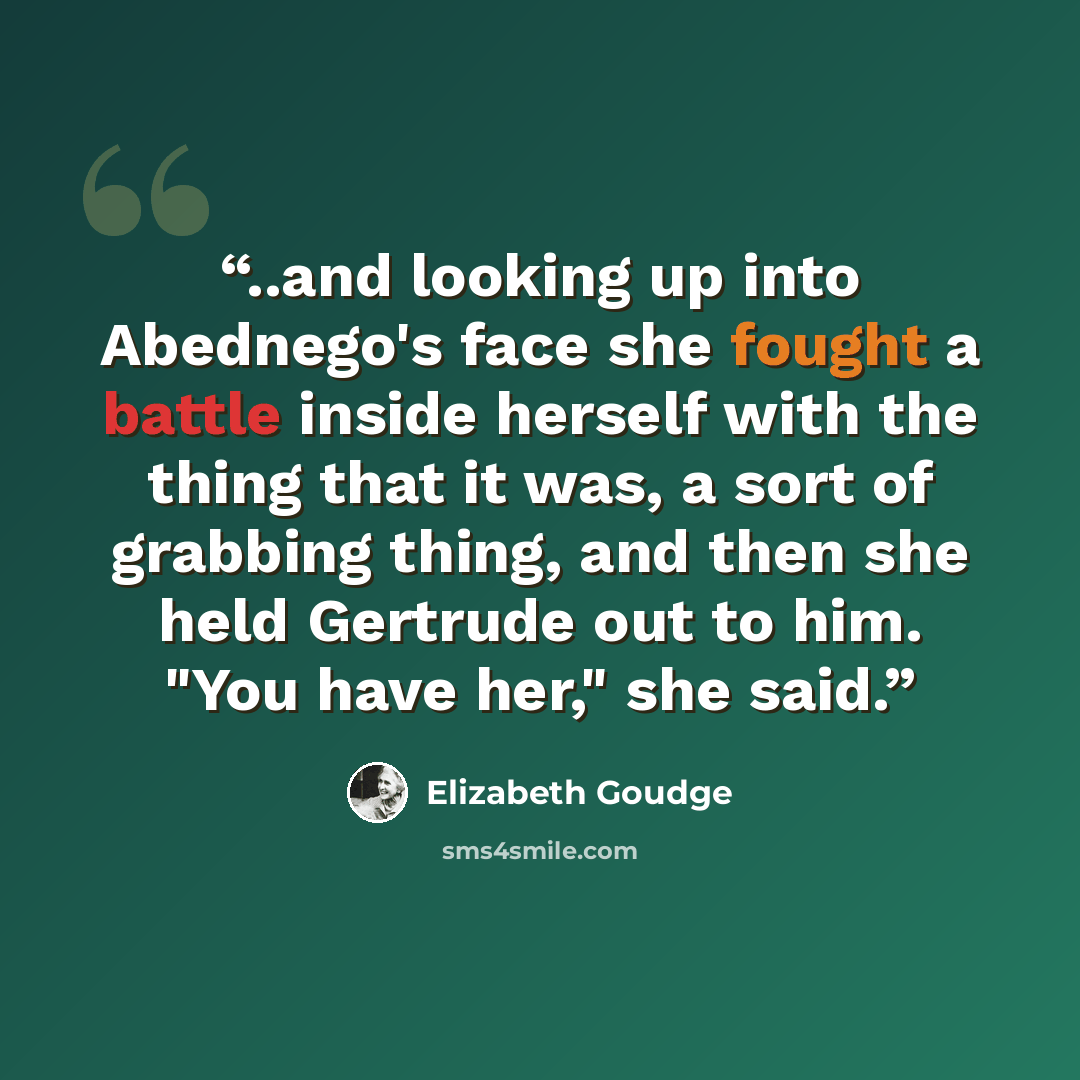“..and looking up into Abednego's face she fought a battle inside herself with the thing that it was, a sort of grabbing thing, and then she held Gertrude out to him. "You have her," she said.” quote by Elizabeth Goudge
