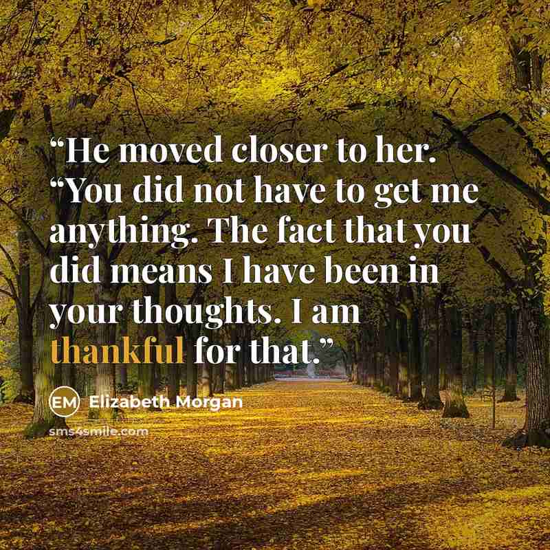 “He moved closer to her. “You did not have to get me anything. The fact that you did means I have been in your thoughts. I am thankful for that.” quote by Elizabeth Morgan