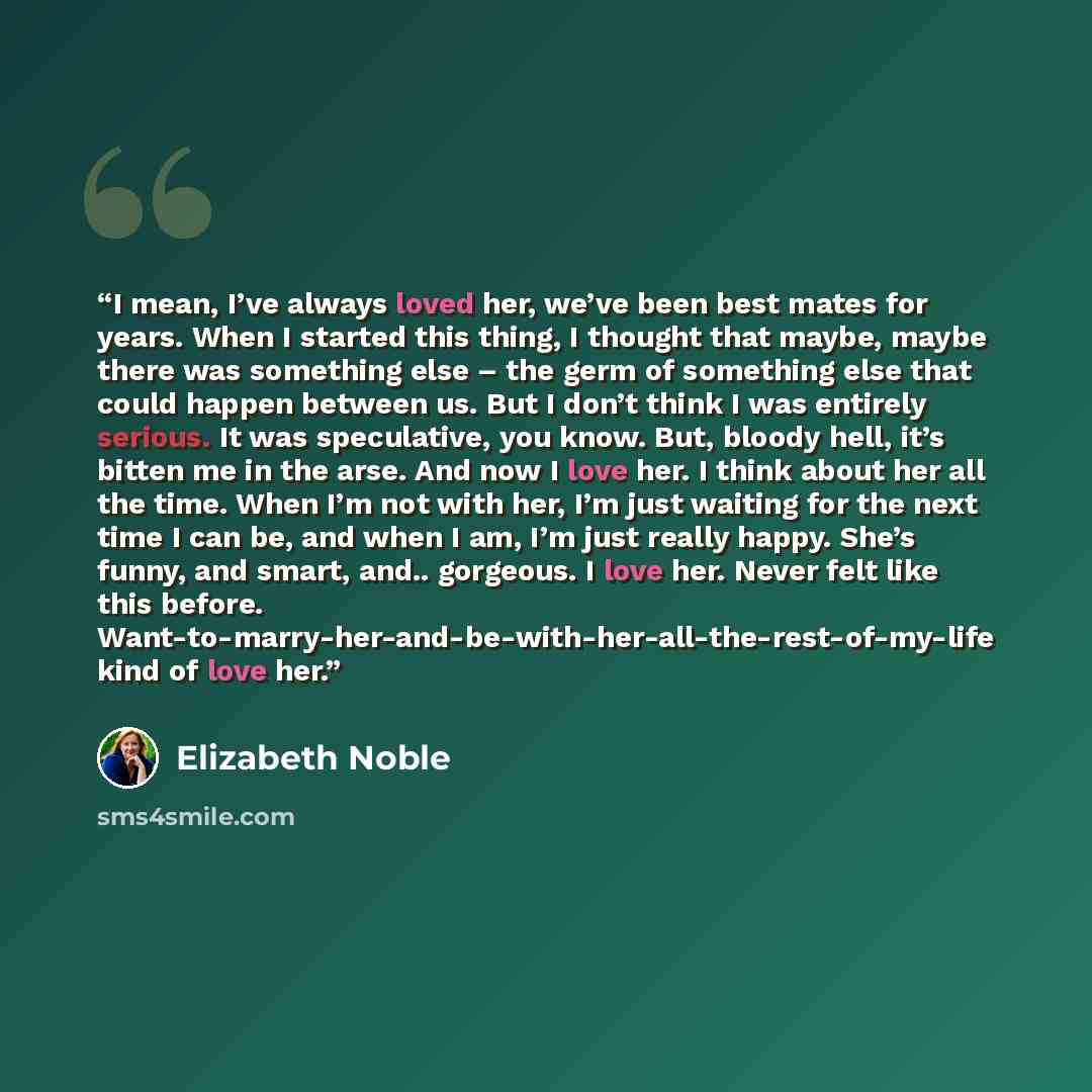 “I mean, I’ve always loved her, we’ve been best mates for years. When I started this thing, I thought that maybe, maybe there was something else – the germ of something else that could happen between us. But I don’t think I was entirely serious. It was speculative, you know. But, bloody hell, it’s…” quote by Elizabeth Noble