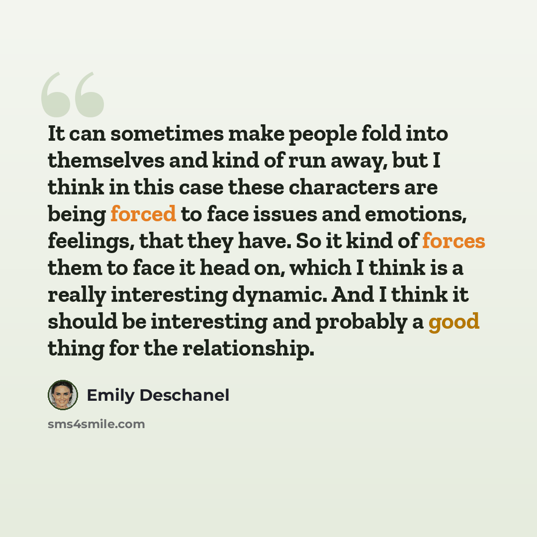 “It can sometimes make people fold into themselves and kind of run away, but I think in this case these characters are being forced to face issues and emotions, feelings, that they have. So it kind of forces them to face it head on, which I think is a really interesting dynamic. And I think it…” quote by Emily Deschanel