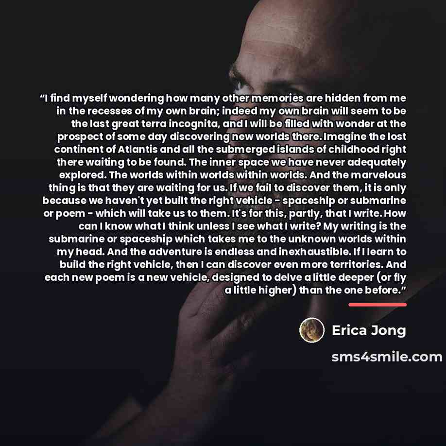 “I find myself wondering how many other memories are hidden from me in the recesses of my own brain; indeed my own brain will seem to be the last great terra incognita, and I will be filled with wonder at the prospect of some day discovering new worlds there. Imagine the lost continent of Atlantis…” quote by Erica Jong