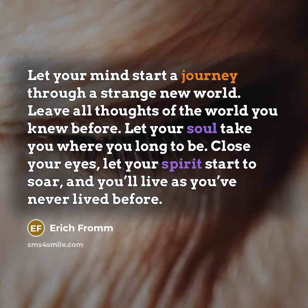 “Let your mind start a journey through a strange new world. Leave all thoughts of the world you knew before. Let your soul take you where you long to be. Close your eyes, let your spirit start to soar, and you’ll live as you’ve never lived before.” quote by Erich Fromm