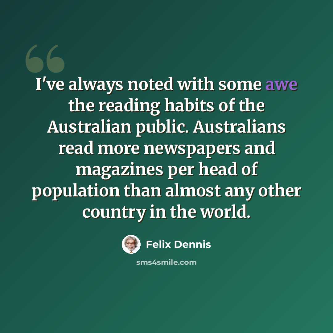 “I've always noted with some awe the reading habits of the Australian public. Australians read more newspapers and magazines per head of population than almost any other country in the world.” quote by Felix Dennis