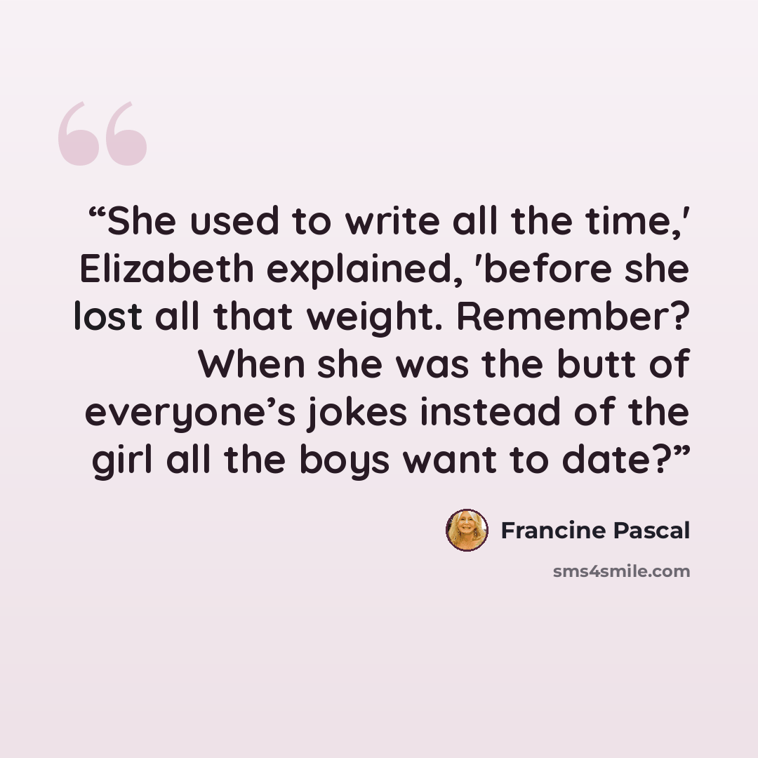 “She used to write all the time,' Elizabeth explained, 'before she lost all that weight. Remember? When she was the butt of everyone’s jokes instead of the girl all the boys want to date?” quote by Francine Pascal