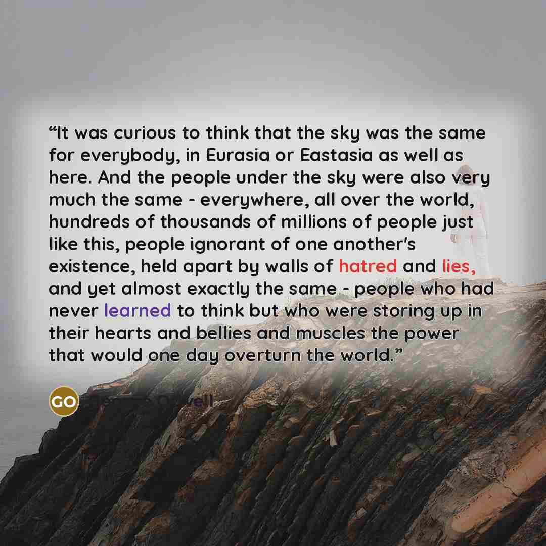“It was curious to think that the sky was the same for everybody, in Eurasia or Eastasia as well as here. And the people under the sky were also very much the same - everywhere, all over the world, hundreds of thousands of millions of people just like this, people ignorant of one another's…” quote by George Orwell