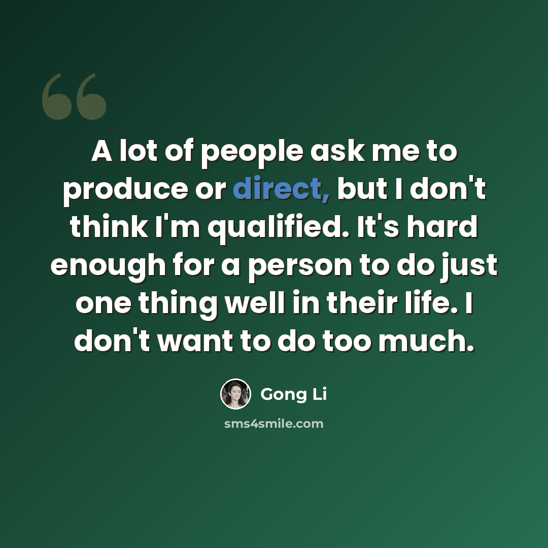 “A lot of people ask me to produce or direct, but I don't think I'm qualified. It's hard enough for a person to do just one thing well in their life. I don't want to do too much.” quote by Gong Li