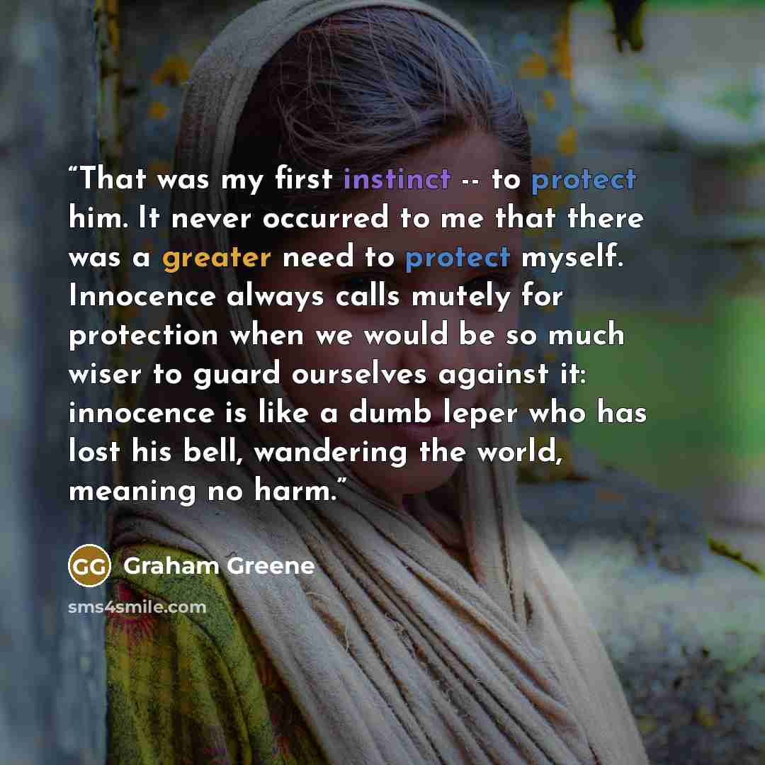 “That was my first instinct -- to protect him. It never occurred to me that there was a greater need to protect myself. Innocence always calls mutely for protection when we would be so much wiser to guard ourselves against it: innocence is like a dumb leper who has lost his bell, wandering the…” quote by Graham Greene