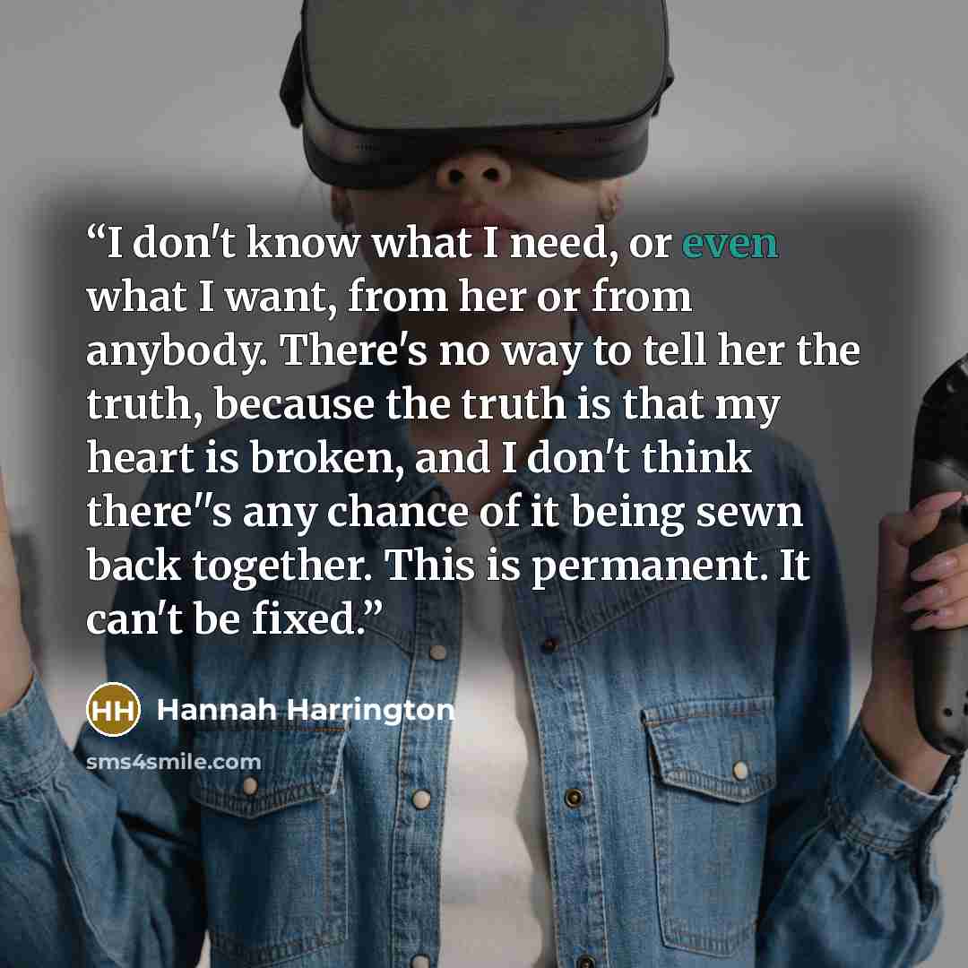 “I don't know what I need, or even what I want, from her or from anybody. There's no way to tell her the truth, because the truth is that my heart is broken, and I don't think there''s any chance of it being sewn back together. This is permanent. It can't be fixed.” quote by Hannah Harrington