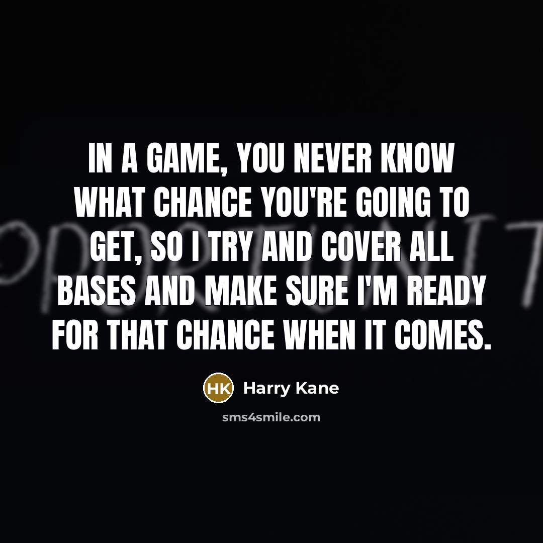 “In a game, you never know what chance you're going to get, so I try and cover all bases and make sure I'm ready for that chance when it comes.” quote by Harry Kane