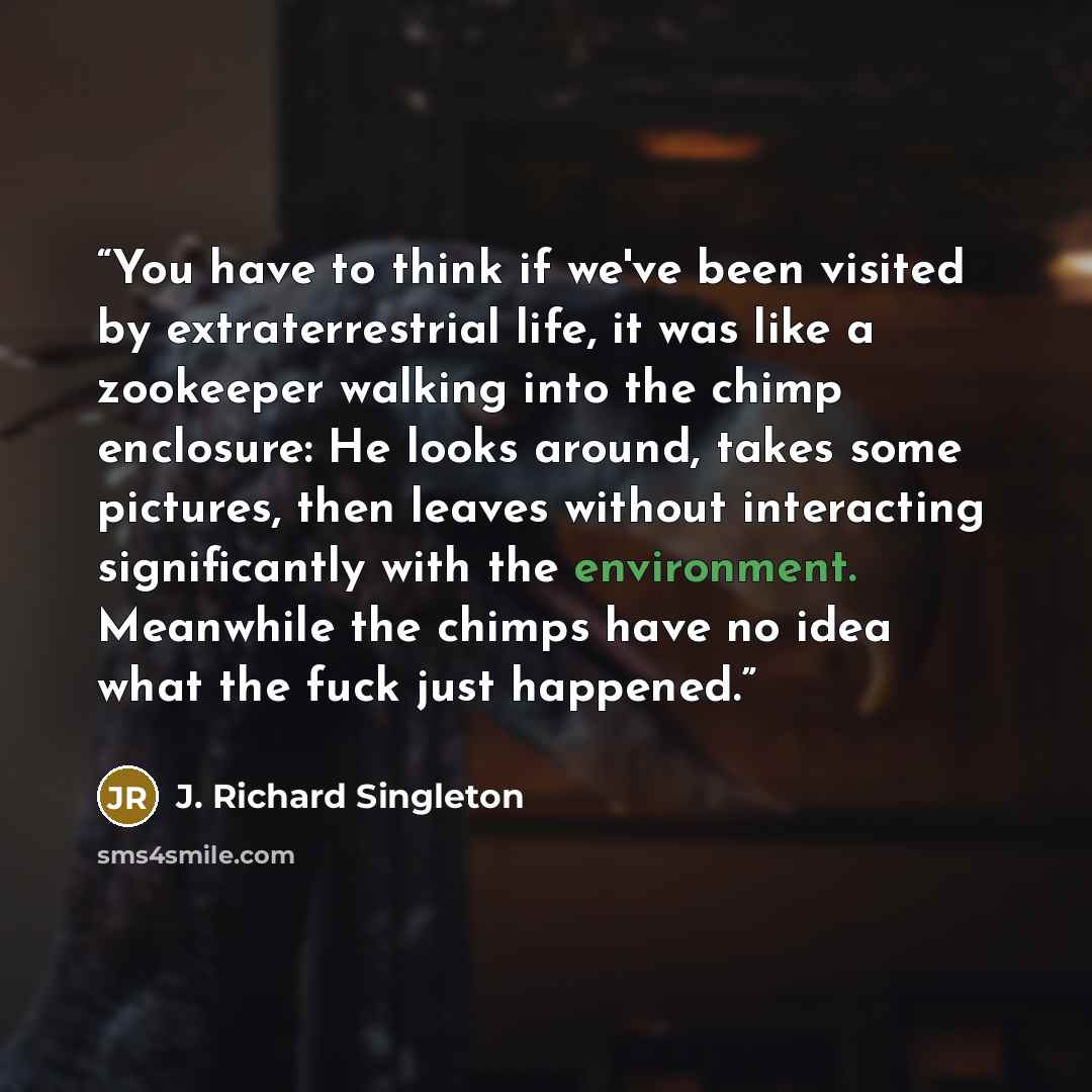 “You have to think if we've been visited by extraterrestrial life, it was like a zookeeper walking into the chimp enclosure: He looks around, takes some pictures, then leaves without interacting significantly with the environment. Meanwhile the chimps have no idea what the fuck just happened.” quote by J. Richard Singleton