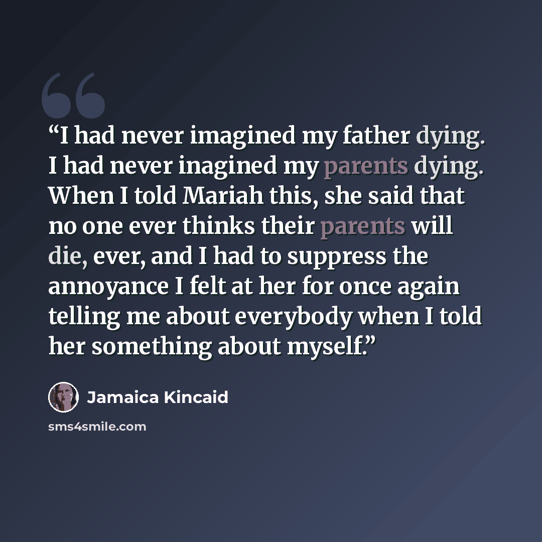 “I had never imagined my father dying. I had never inagined my parents dying. When I told Mariah this, she said that no one ever thinks their parents will die, ever, and I had to suppress the annoyance I felt at her for once again telling me about everybody when I told her something about myself.” quote by Jamaica Kincaid