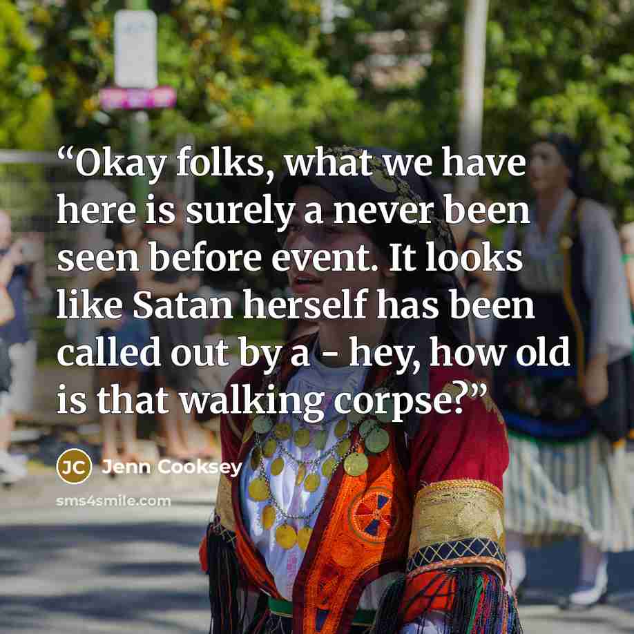 “Okay folks, what we have here is surely a never been seen before event. It looks like Satan herself has been called out by a - hey, how old is that walking corpse?” quote by Jenn Cooksey