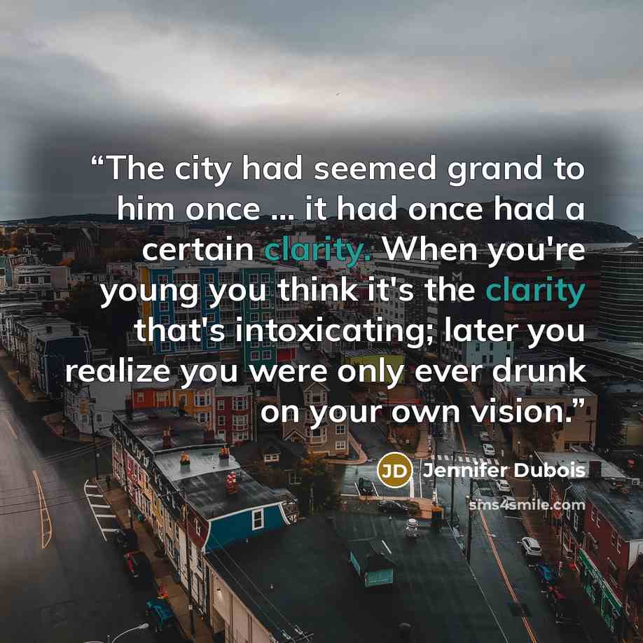 “The city had seemed grand to him once ... it had once had a certain clarity. When you're young you think it's the clarity that's intoxicating; later you realize you were only ever drunk on your own vision.” quote by Jennifer duBois
