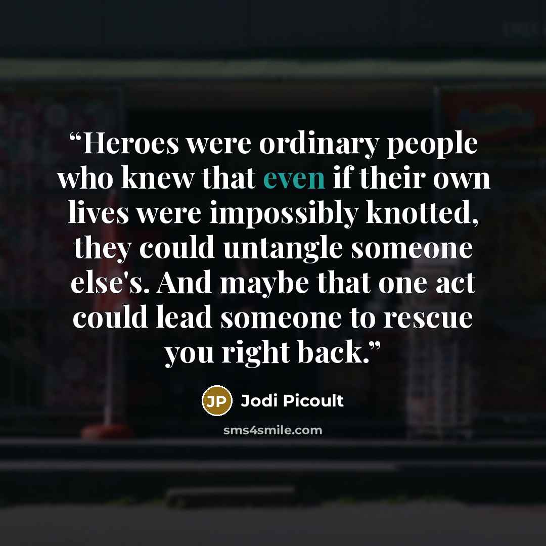 “Heroes were ordinary people who knew that even if their own lives were impossibly knotted, they could untangle someone else's. And maybe that one act could lead someone to rescue you right back.” quote by Jodi Picoult