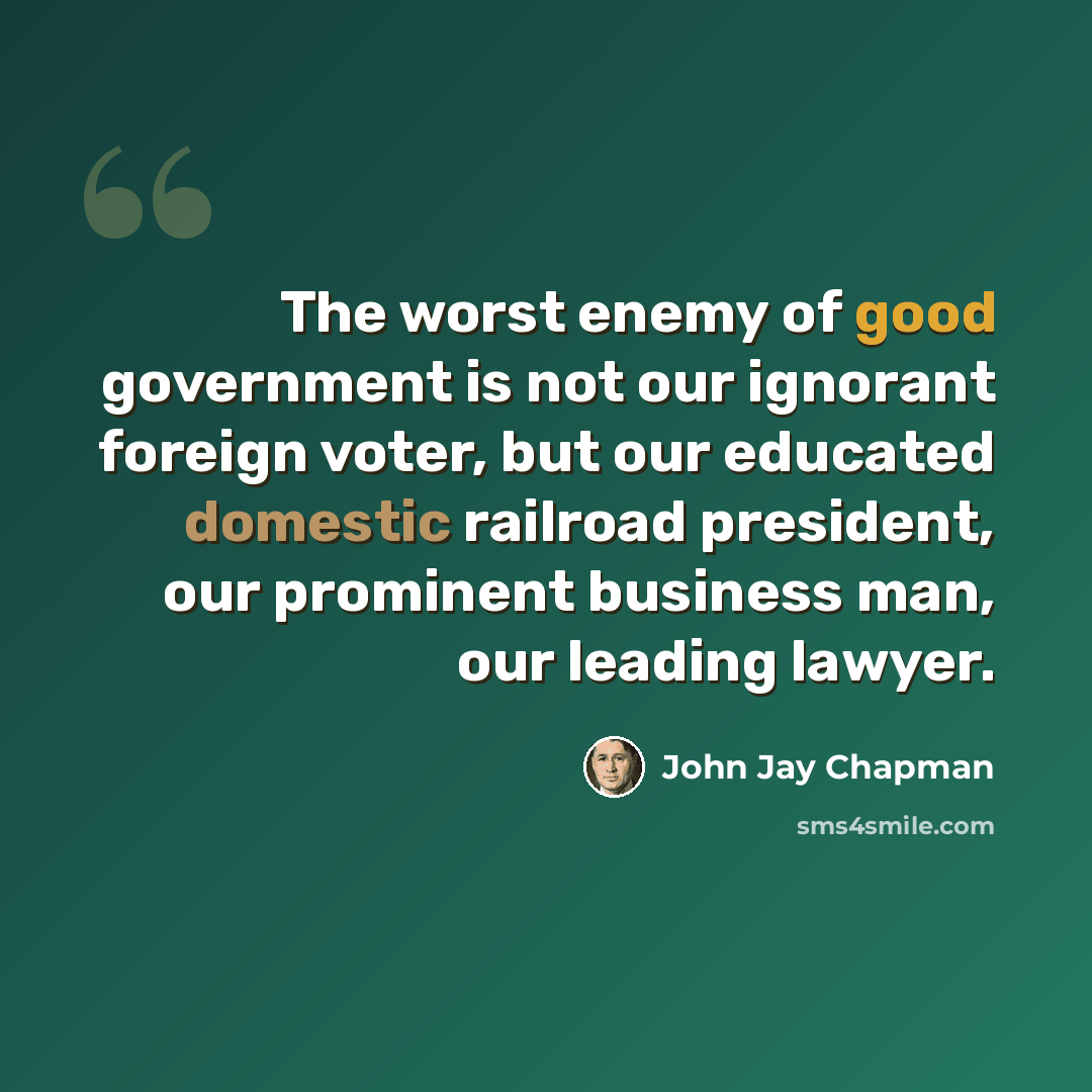 “The worst enemy of good government is not our ignorant foreign voter, but our educated domestic railroad president, our prominent business man, our leading lawyer.” quote by John Jay Chapman