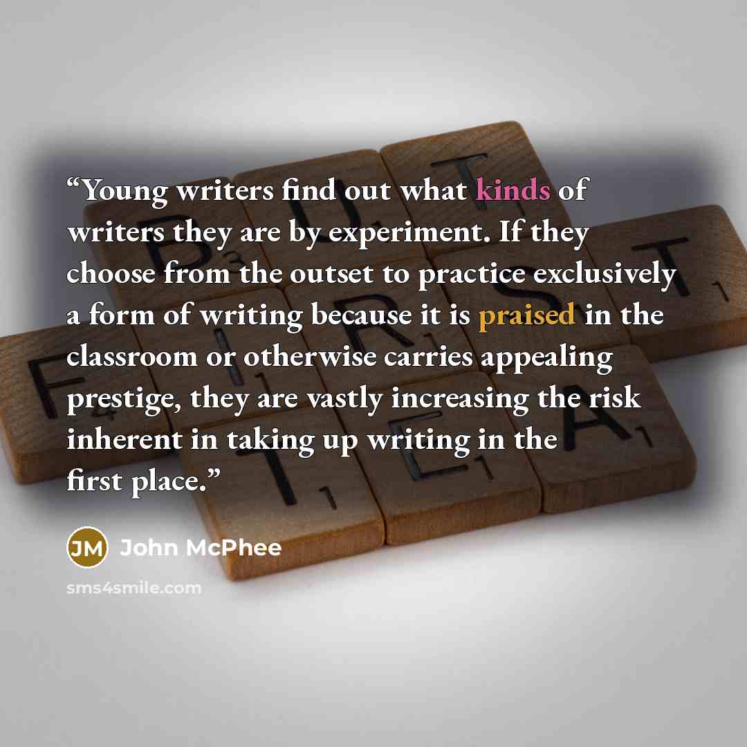 “Young writers find out what kinds of writers they are by experiment. If they choose from the outset to practice exclusively a form of writing because it is praised in the classroom or otherwise carries appealing prestige, they are vastly increasing the risk inherent in taking up writing in the…” quote by John McPhee