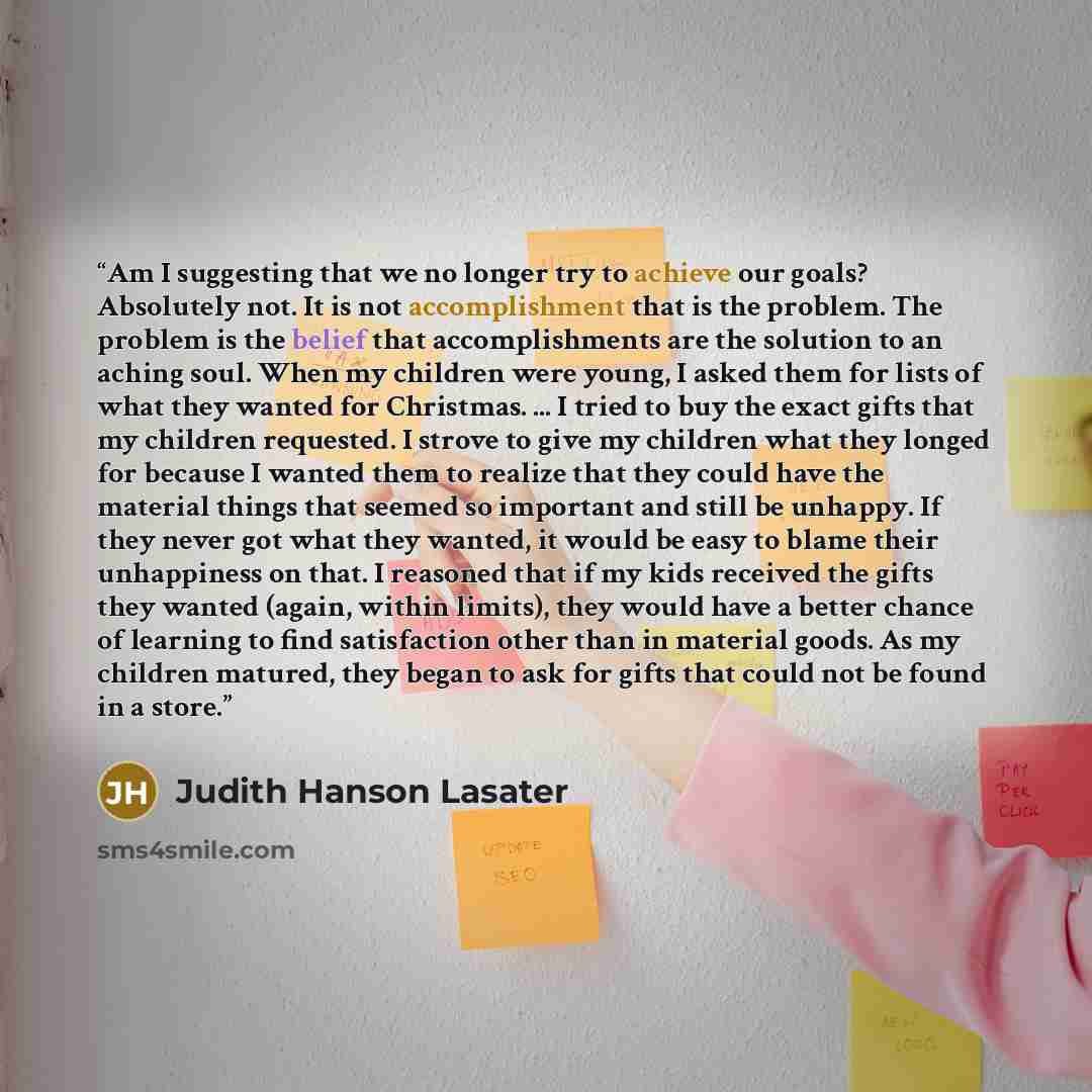 “Am I suggesting that we no longer try to achieve our goals? Absolutely not. It is not accomplishment that is the problem. The problem is the belief that accomplishments are the solution to an aching soul. When my children were young, I asked them for lists of what they wanted for Christmas. ... I…” quote by Judith Hanson Lasater