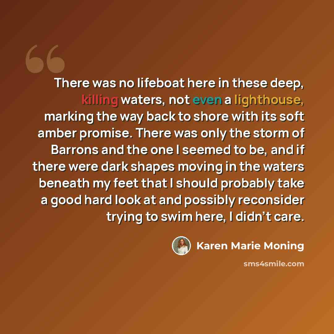 “There was no lifeboat here in these deep, killing waters, not even a lighthouse, marking the way back to shore with its soft amber promise. There was only the storm of Barrons and the one I seemed to be, and if there were dark shapes moving in the waters beneath my feet that I should probably take…” quote by Karen Marie Moning