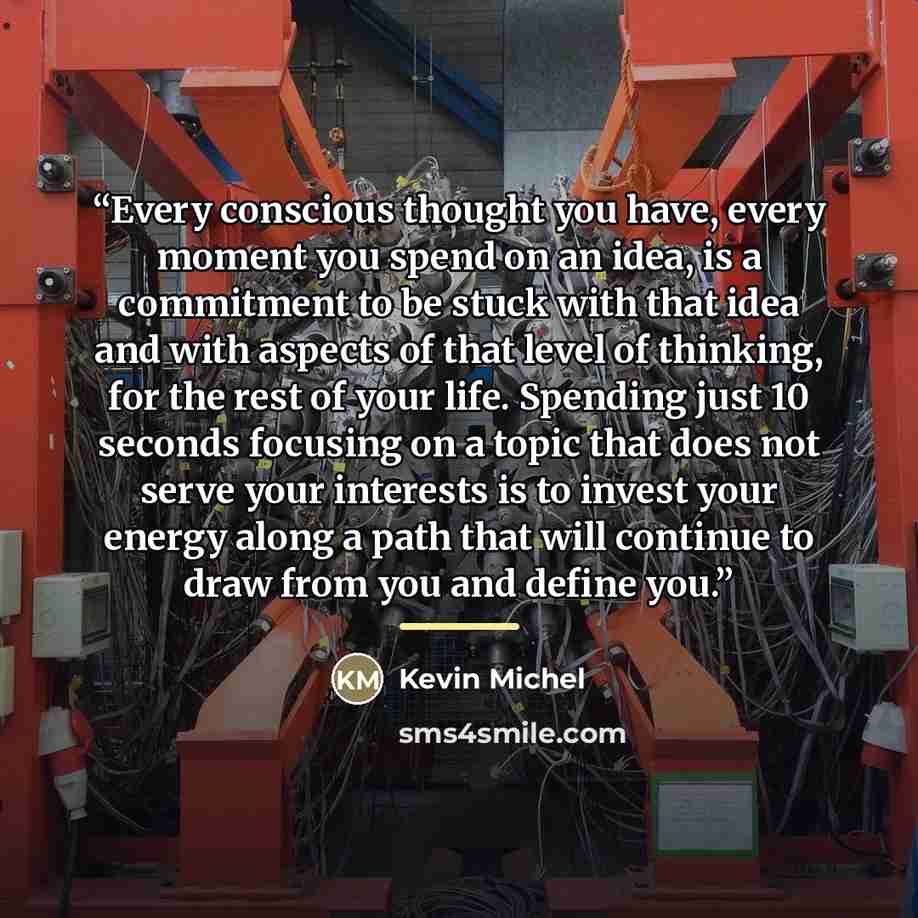 “Every conscious thought you have, every moment you spend on an idea, is a commitment to be stuck with that idea and with aspects of that level of thinking, for the rest of your life. Spending just 10 seconds focusing on a topic that does not serve your interests is to invest your energy along a…” quote by Kevin Michel
