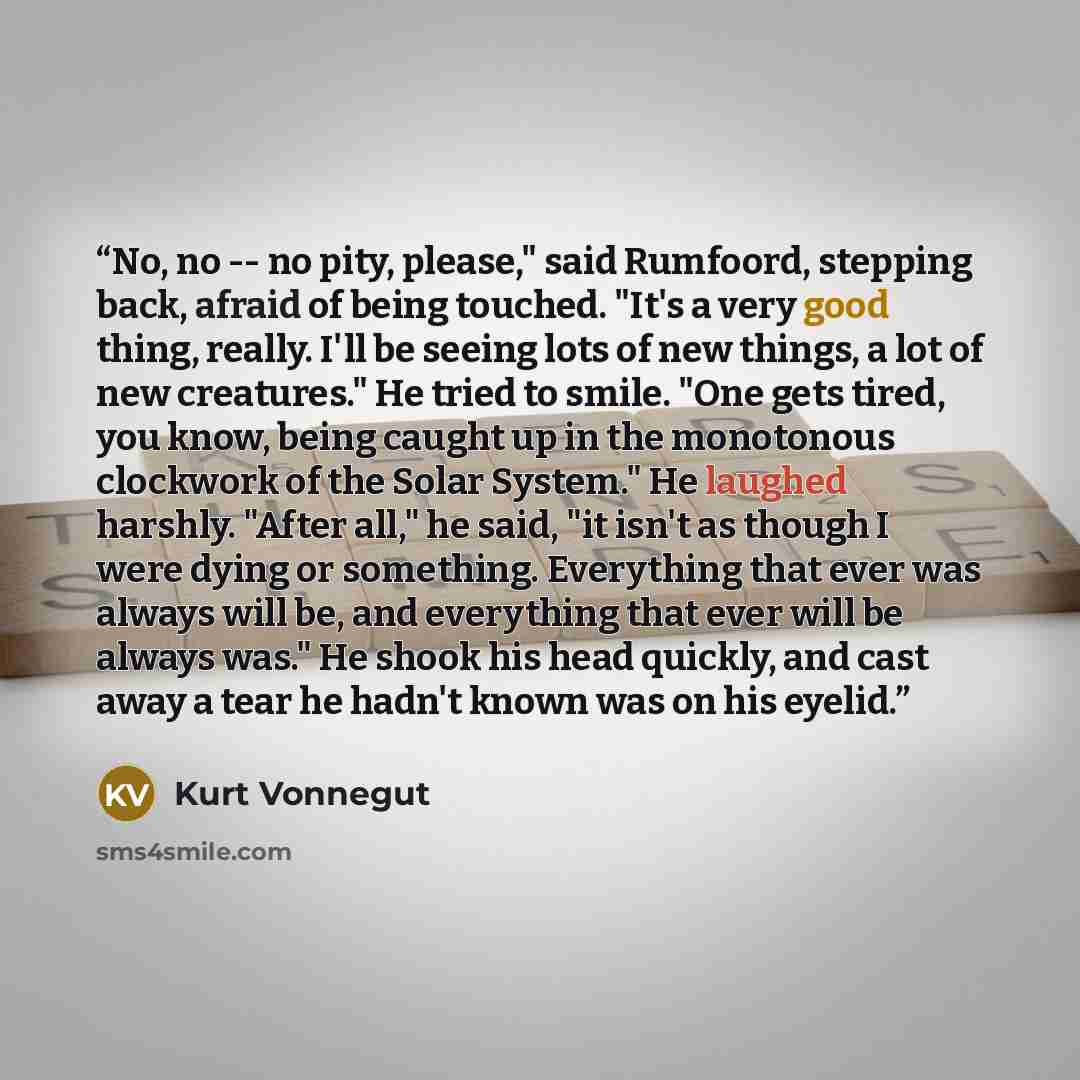 “No, no -- no pity, please," said Rumfoord, stepping back, afraid of being touched. "It's a very good thing, really. I'll be seeing lots of new things, a lot of new creatures." He tried to smile. "One gets tired, you know, being caught up in the monotonous clockwork of the Solar System." He laughed…” quote by Kurt Vonnegut