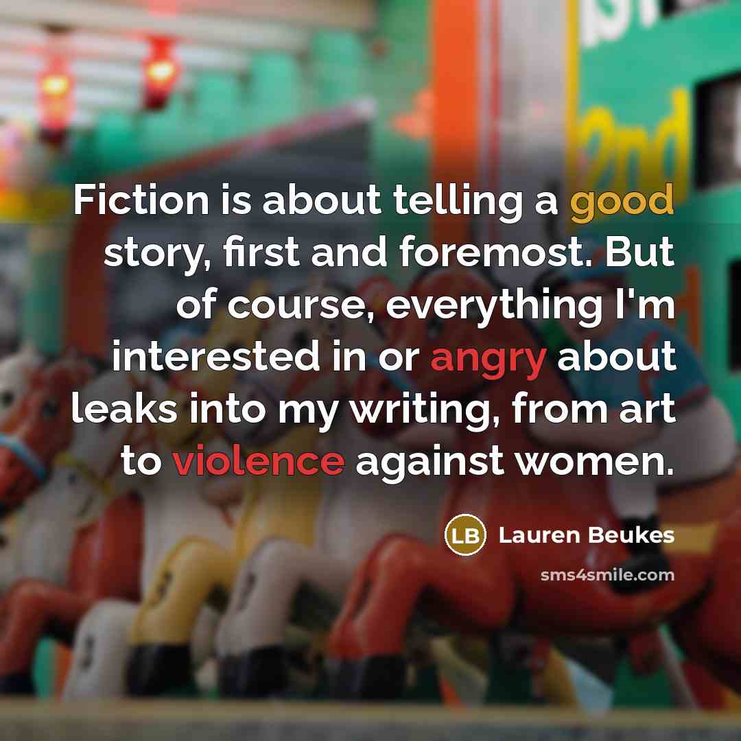 “Fiction is about telling a good story, first and foremost. But of course, everything I'm interested in or angry about leaks into my writing, from art to violence against women.” quote by Lauren Beukes