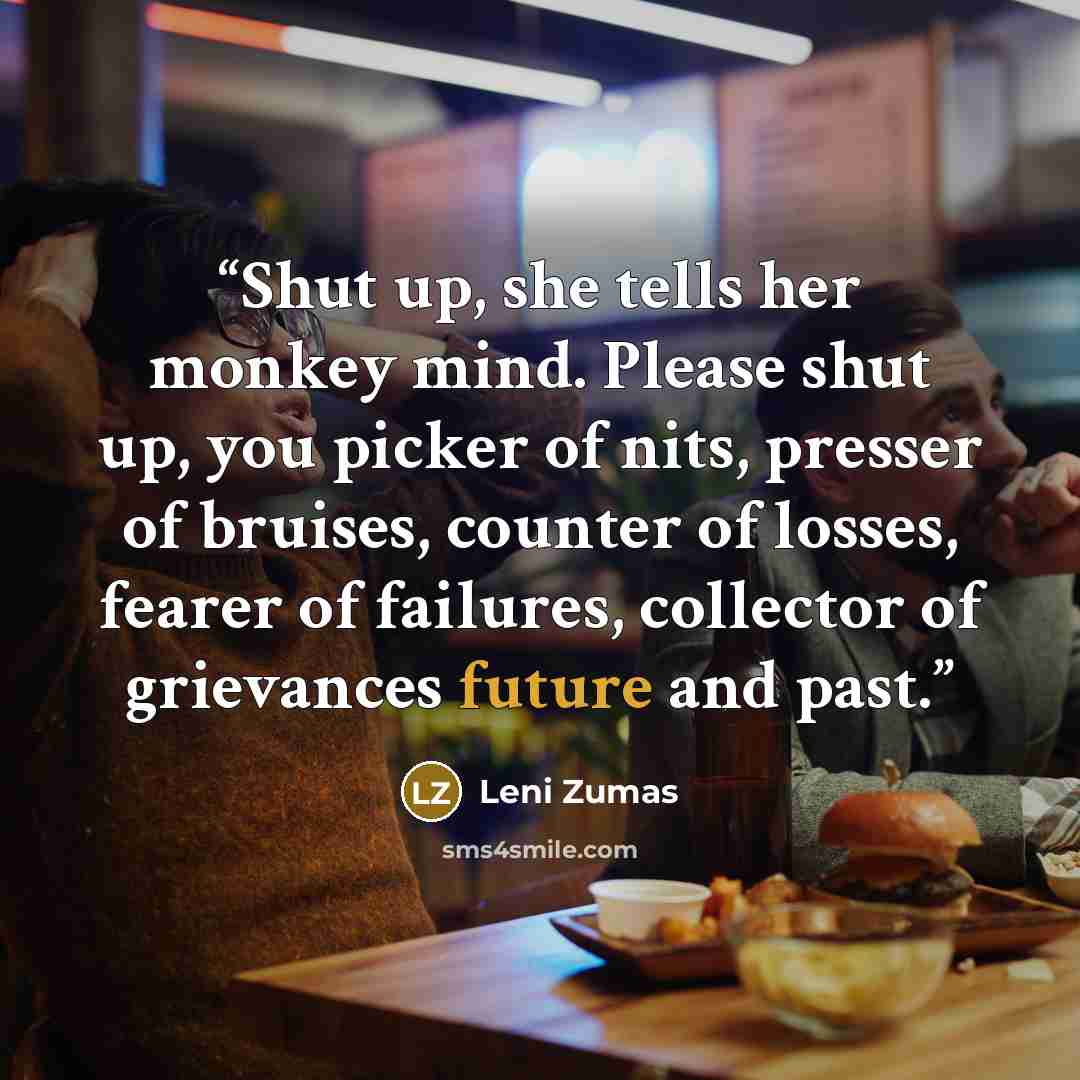 “Shut up, she tells her monkey mind. Please shut up, you picker of nits, presser of bruises, counter of losses, fearer of failures, collector of grievances future and past.” quote by Leni Zumas