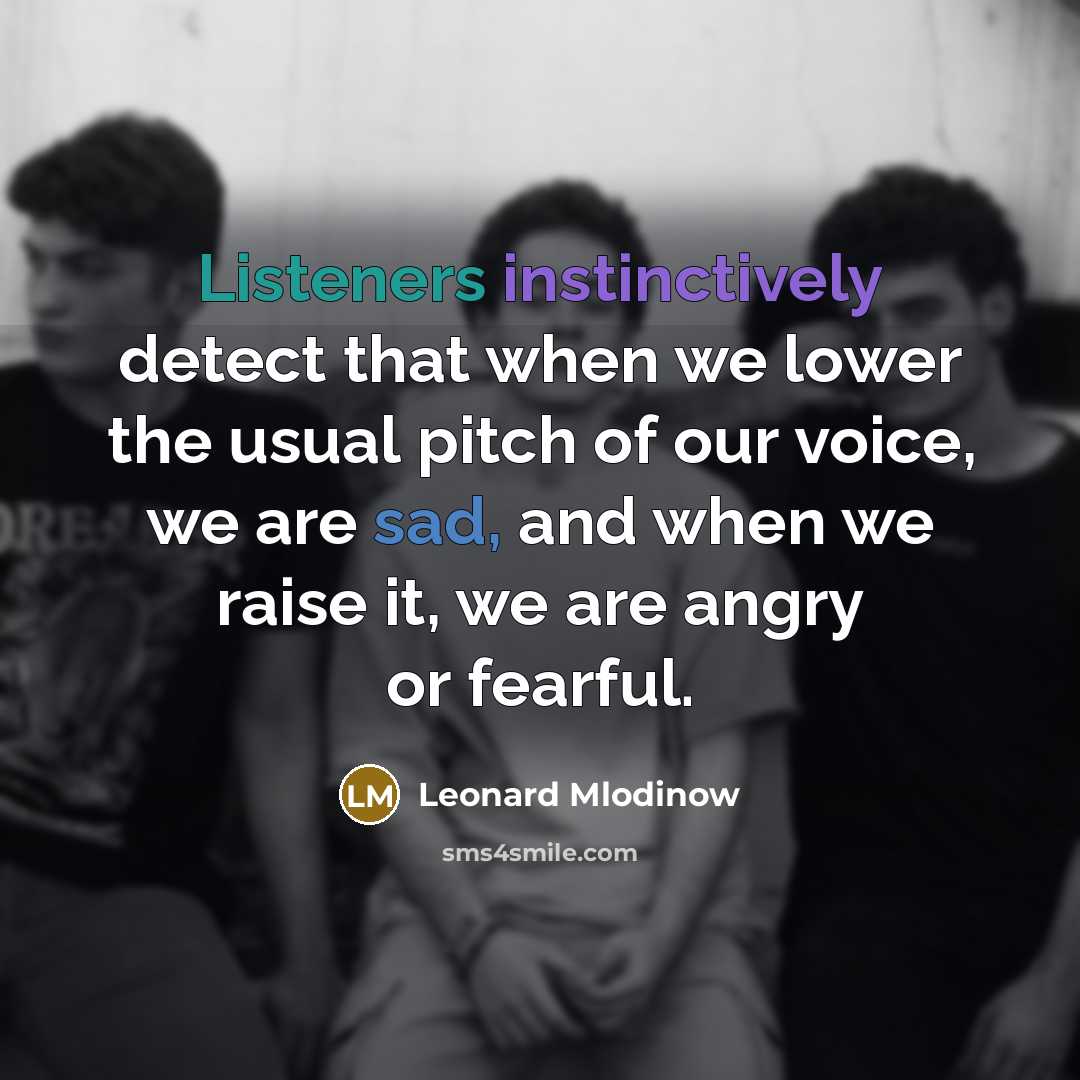 “Listeners instinctively detect that when we lower the usual pitch of our voice, we are sad, and when we raise it, we are angry or fearful.” quote by Leonard Mlodinow