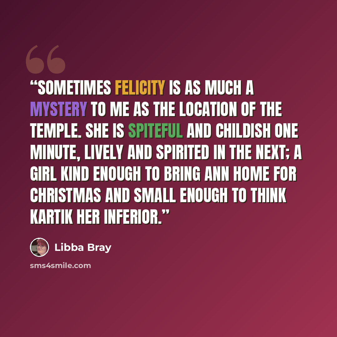 “Sometimes Felicity is as much a mystery to me as the location of the Temple. She is spiteful and childish one minute, lively and spirited in the next; a girl kind enough to bring Ann home for Christmas and small enough to think Kartik her inferior.” quote by Libba Bray